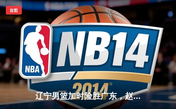 辽宁男篮加时险胜广东，赵继伟33分导演逆转好戏