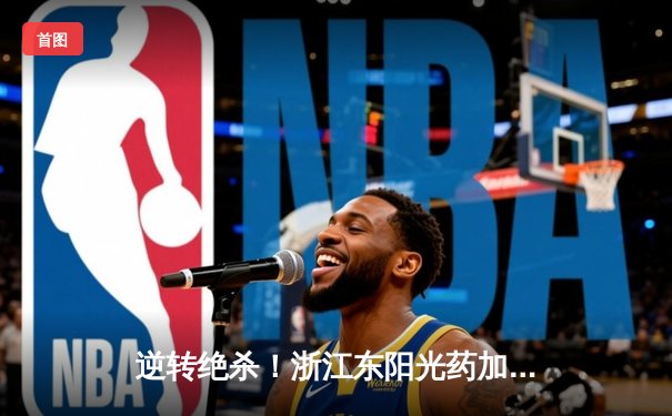 逆转绝杀！浙江东阳光药加时险胜上海久事，胡金秋31+13主宰内线