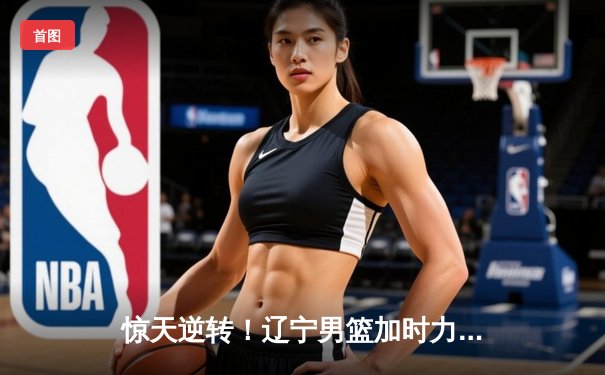 惊天逆转！辽宁男篮加时力克广东，赵继伟33分主宰辽粤大战